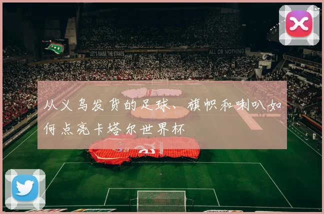 从义乌发货的足球、旗帜和喇叭如何点亮卡塔尔世界杯