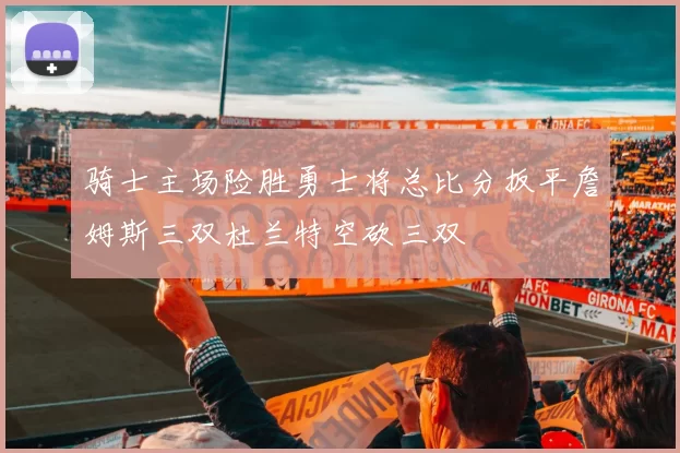 骑士主场险胜勇士将总比分扳平詹姆斯三双杜兰特空砍三双