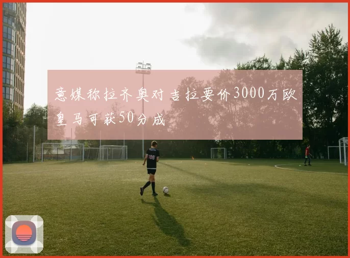 意媒称拉齐奥对吉拉要价3000万欧皇马可获50分成