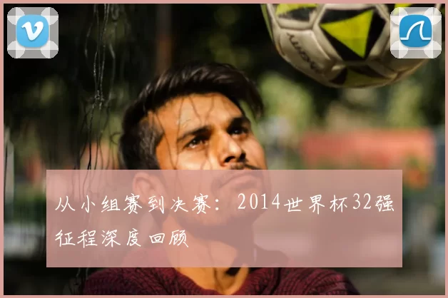 从小组赛到决赛：2014世界杯32强征程深度回顾