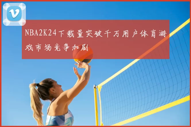 NBA2K24下载量突破千万用户体育游戏市场竞争加剧