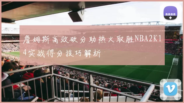 詹姆斯高效砍分助热火取胜NBA2K14实战得分技巧解析