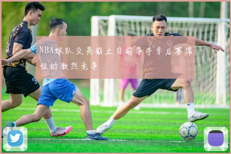 NBA球队交易截止日前争夺季后赛席位的激烈竞争