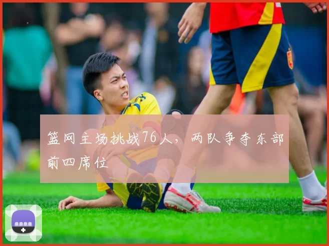 篮网主场挑战76人,两队争夺东部前四席位