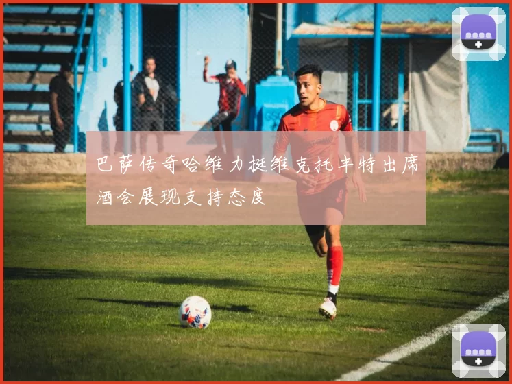 巴萨传奇哈维力挺维克托丰特出席酒会展现支持态度