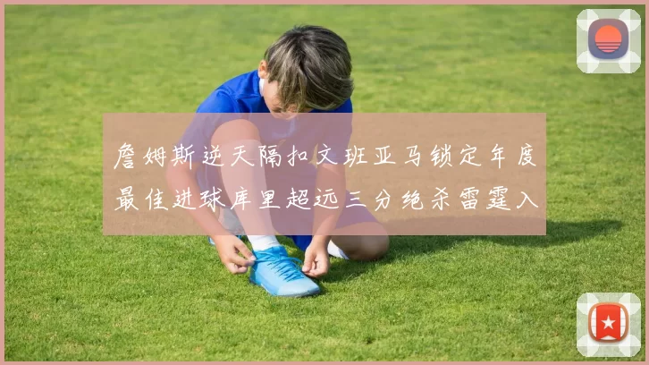詹姆斯逆天隔扣文班亚马锁定年度最佳进球库里超远三分绝杀雷霆入选赛季十佳镜头