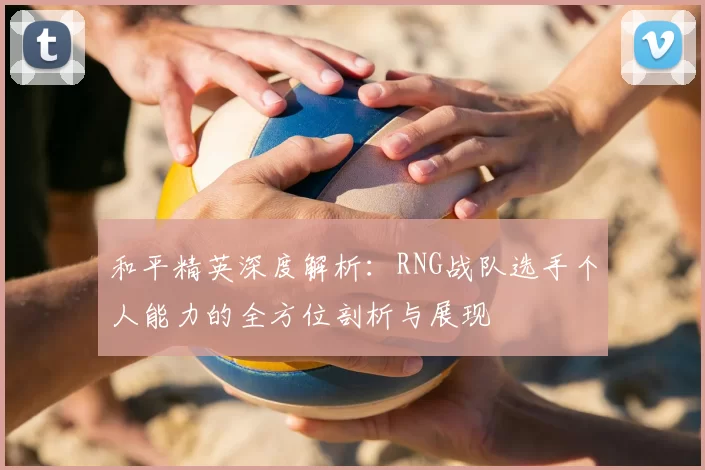 和平精英深度解析:RNG战队选手个人能力的全方位剖析与展现