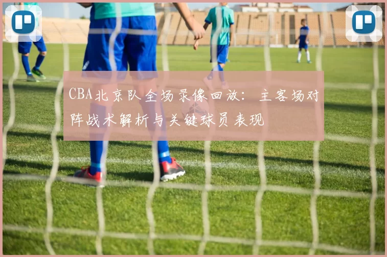 CBA北京队全场录像回放:主客场对阵战术解析与关键球员表现