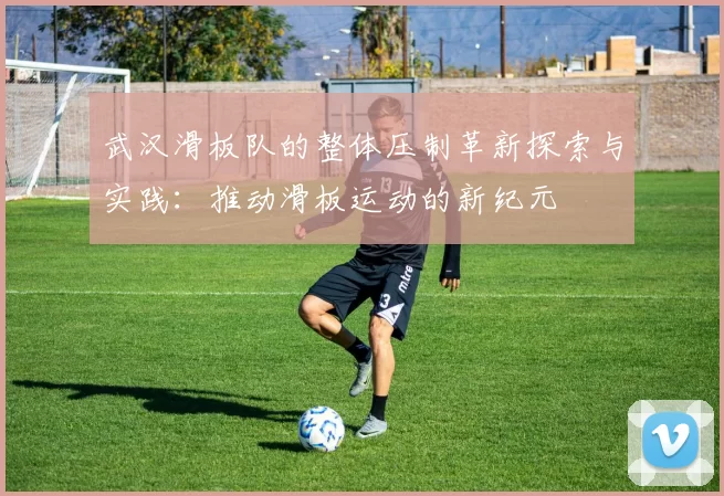 武汉滑板队的整体压制革新探索与实践:推动滑板运动的新纪元