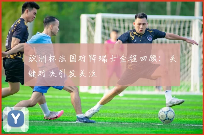 欧洲杯法国对阵瑞士全程回顾:关键对决引发关注