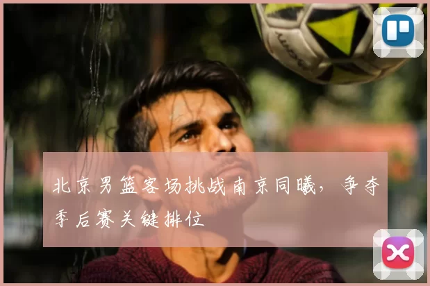 北京男篮客场挑战南京同曦，争夺季后赛关键排位