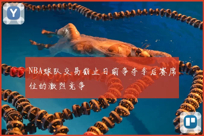 NBA球队交易截止日前争夺季后赛席位的激烈竞争