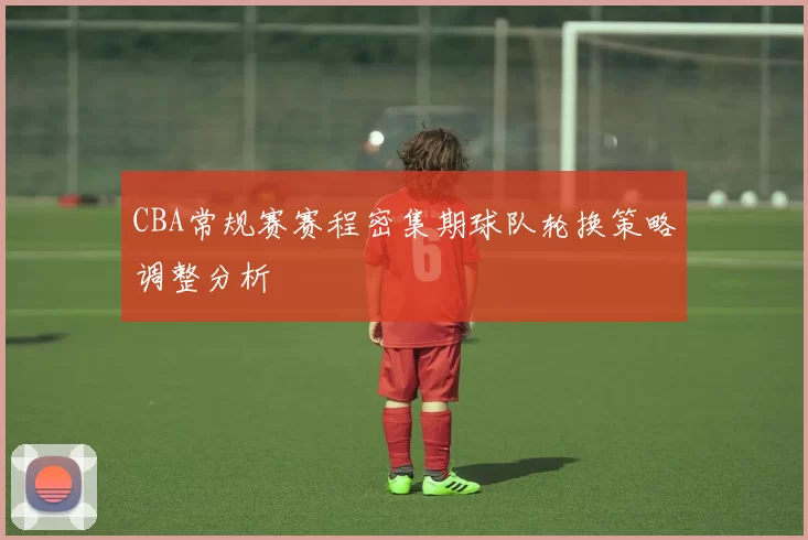 CBA常规赛赛程密集期球队轮换策略调整分析