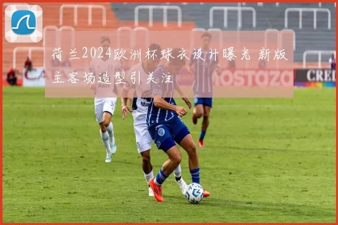 荷兰2024欧洲杯球衣设计曝光 新版主客场造型引关注