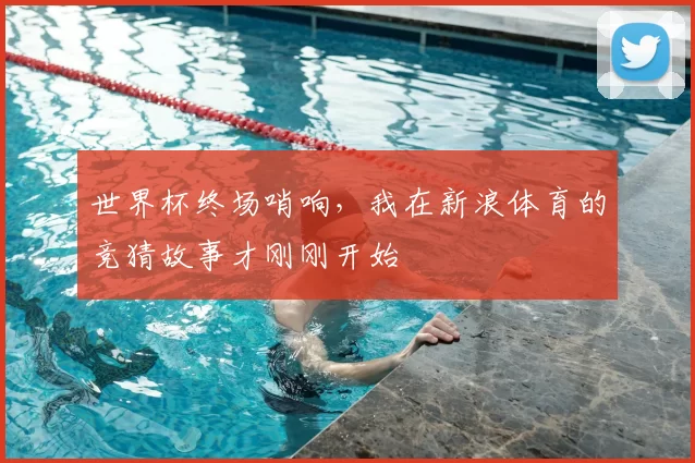 世界杯终场哨响,我在新浪体育的竞猜故事才刚刚开始