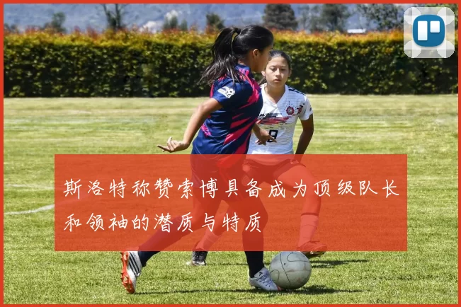 斯洛特称赞索博具备成为顶级队长和领袖的潜质与特质