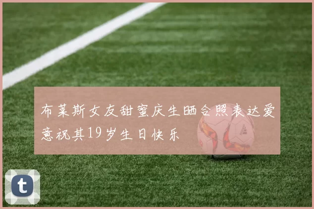 布莱斯女友甜蜜庆生晒合照表达爱意祝其19岁生日快乐