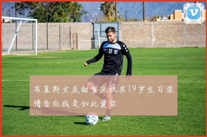 布莱斯女友甜蜜庆祝其19岁生日深情告白我是如此爱你