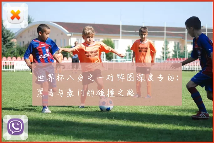 世界杯八分之一对阵图深度专访:黑马与豪门的碰撞之路