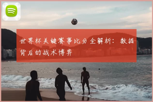 世界杯关键赛事比分全解析:数据背后的战术博弈