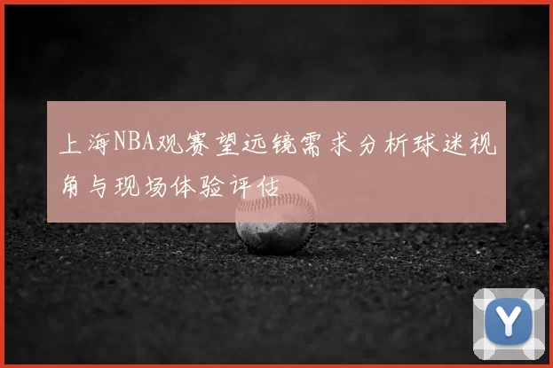 上海NBA观赛望远镜需求分析球迷视角与现场体验评估