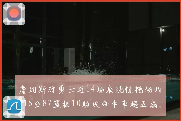 詹姆斯对勇士近14场表现惊艳场均316分87篮板10助攻命中率超五成