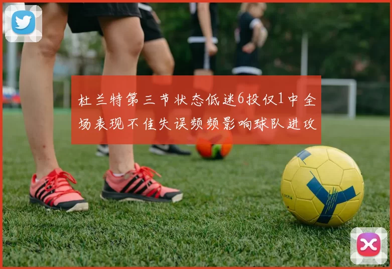 杜兰特第三节状态低迷6投仅1中全场表现不佳失误频频影响球队进攻