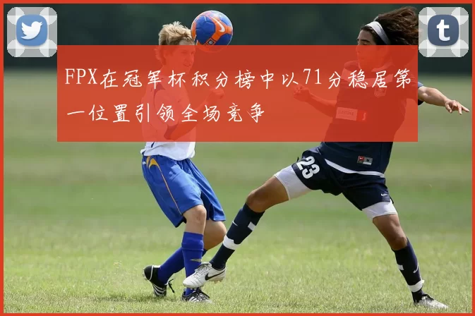 FPX在冠军杯积分榜中以71分稳居第一位置引领全场竞争