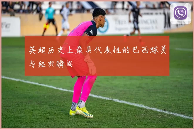 英超历史上最具代表性的巴西球员与经典瞬间