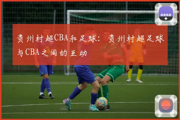 贵州村超CBA和足球:贵州村超足球与CBA之间的互动