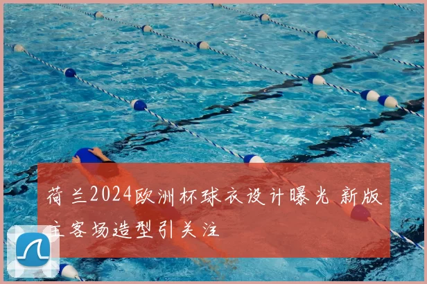 荷兰2024欧洲杯球衣设计曝光 新版主客场造型引关注