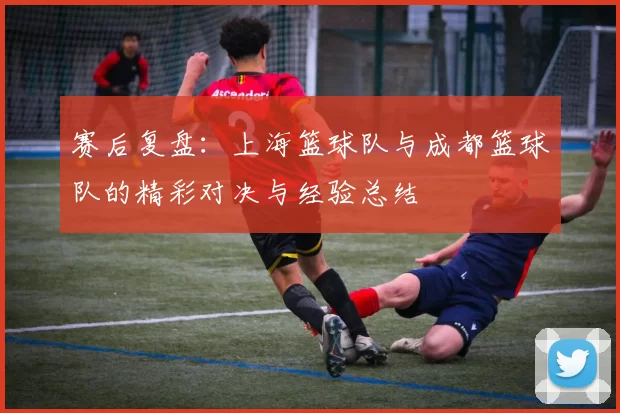 赛后复盘:上海篮球队与成都篮球队的精彩对决与经验总结