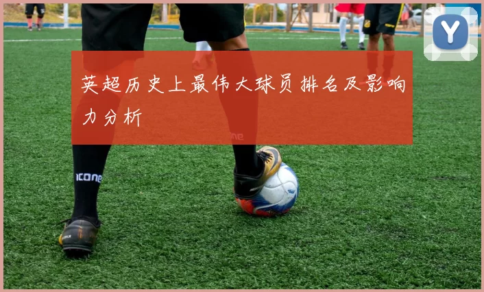 英超历史上最伟大球员排名及影响力分析