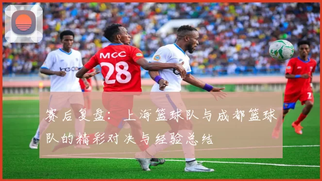 赛后复盘:上海篮球队与成都篮球队的精彩对决与经验总结