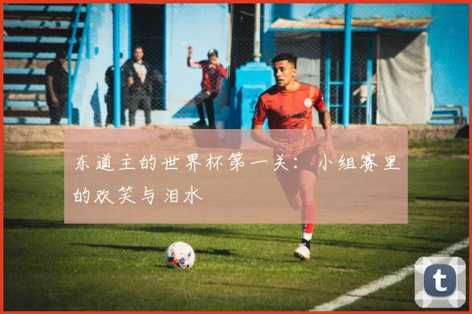 东道主的世界杯第一关:小组赛里的欢笑与泪水