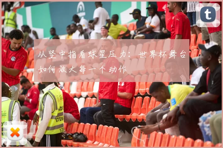 从竖中指看球星压力:世界杯舞台如何放大每一个动作