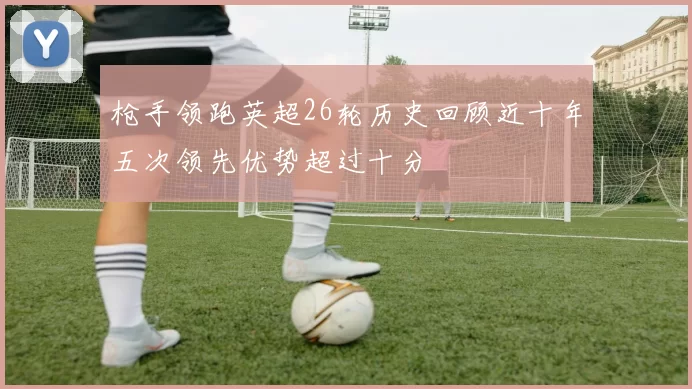 枪手领跑英超26轮历史回顾近十年五次领先优势超过十分