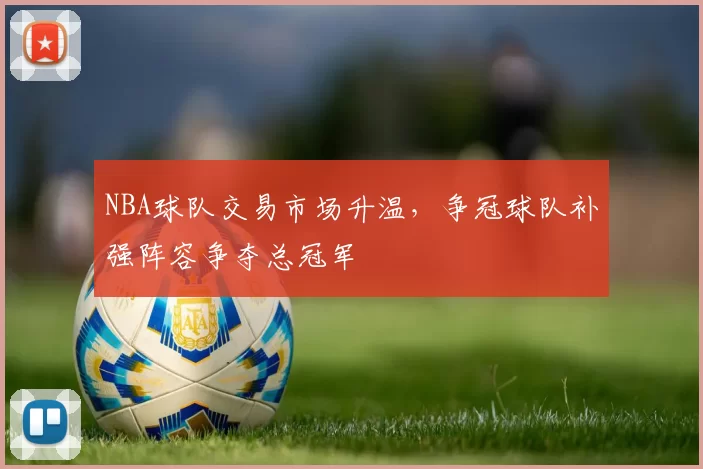 NBA球队交易市场升温,争冠球队补强阵容争夺总冠军