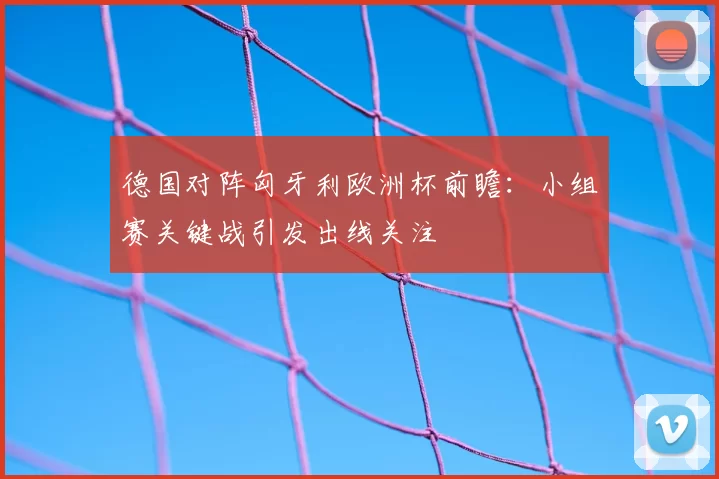 德国对阵匈牙利欧洲杯前瞻:小组赛关键战引发出线关注