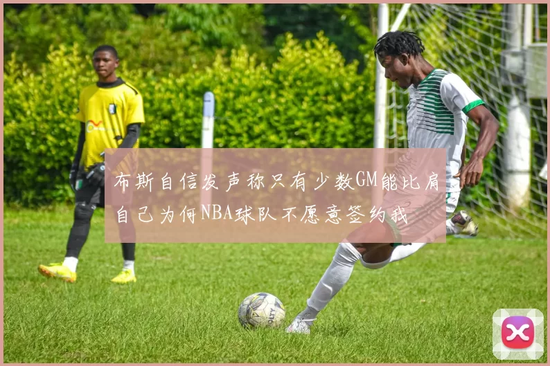 布斯自信发声称只有少数GM能比肩自己为何NBA球队不愿意签约我