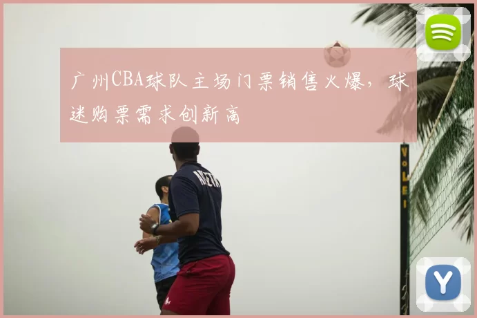 广州CBA球队主场门票销售火爆,球迷购票需求创新高
