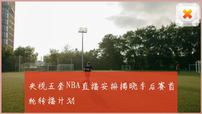 央视五套NBA直播安排揭晓季后赛首轮转播计划