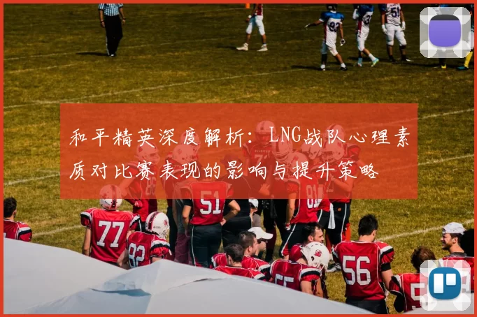 和平精英深度解析:LNG战队心理素质对比赛表现的影响与提升策略