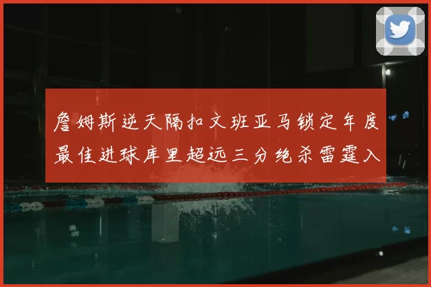 詹姆斯逆天隔扣文班亚马锁定年度最佳进球库里超远三分绝杀雷霆入选赛季十佳镜头