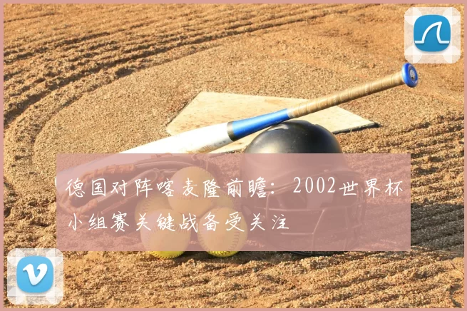 德国对阵喀麦隆前瞻:2002世界杯小组赛关键战备受关注
