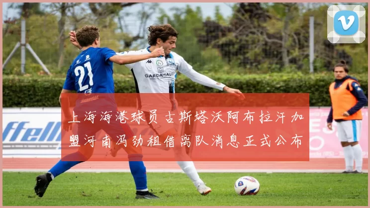 上海海港球员古斯塔沃阿布拉汗加盟河南冯劲租借离队消息正式公布