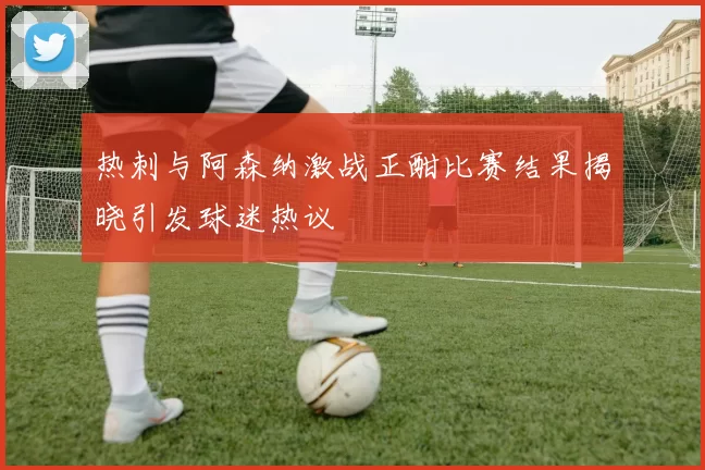 热刺与阿森纳激战正酣比赛结果揭晓引发球迷热议