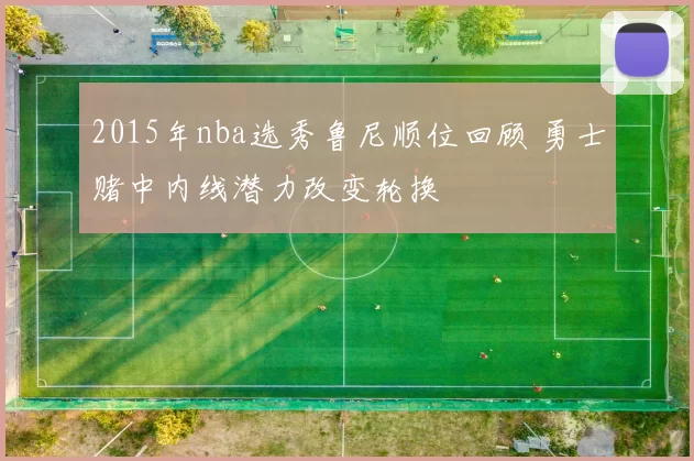 2015年nba选秀鲁尼顺位回顾 勇士赌中内线潜力改变轮换