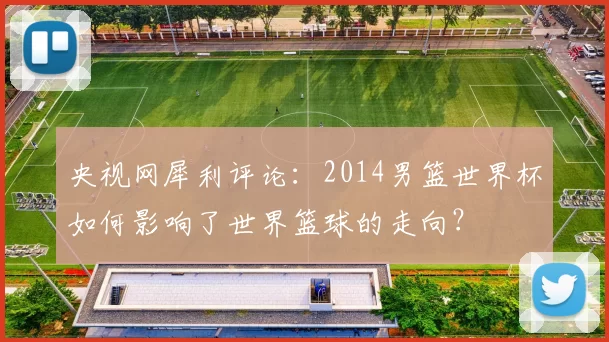央视网犀利评论:2014男篮世界杯如何影响了世界篮球的走向?