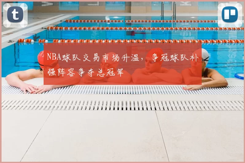 NBA球队交易市场升温，争冠球队补强阵容争夺总冠军
